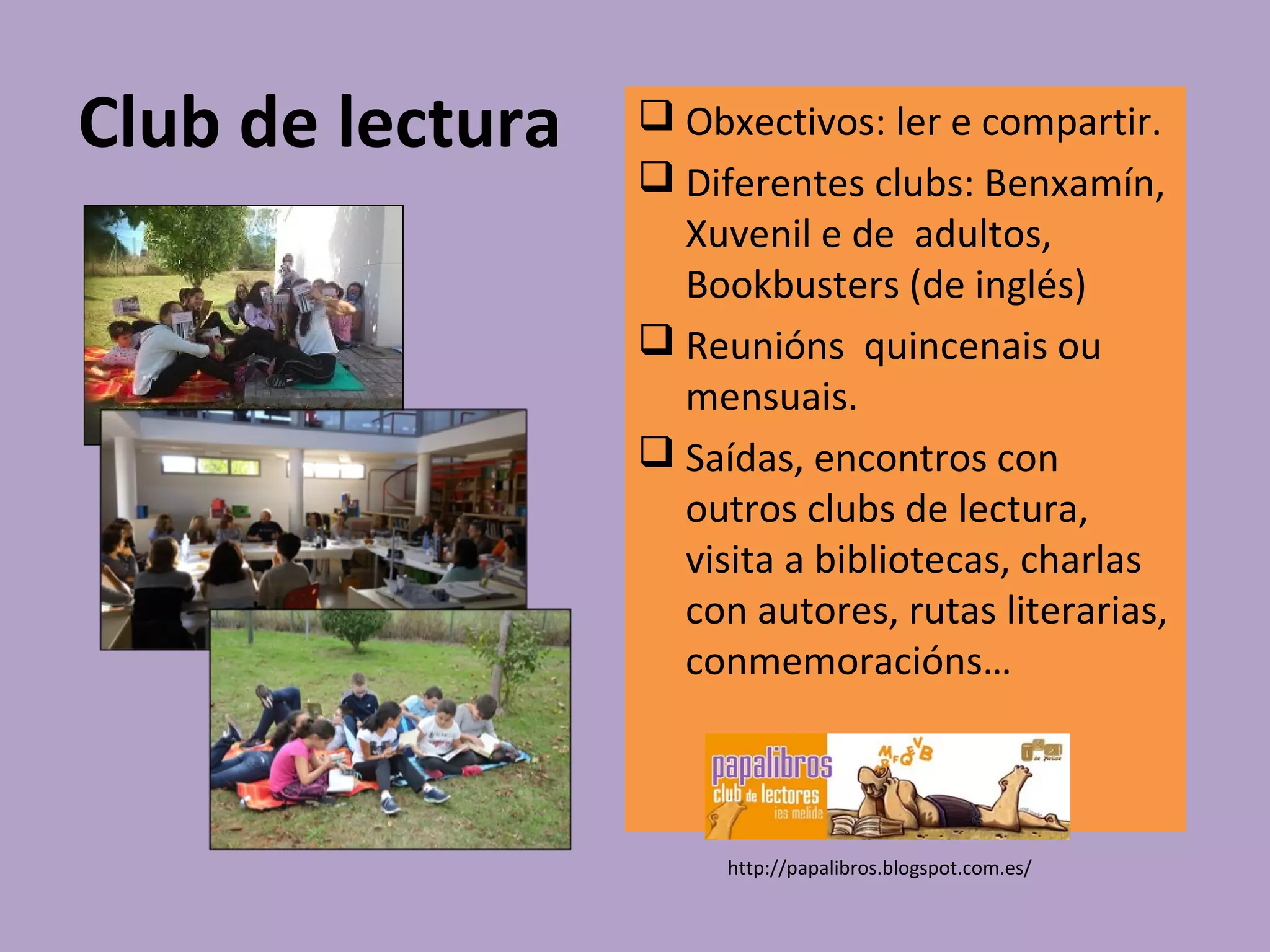 Club de lectura  Obxectivos: ler e compartir.
 Diferentes clubs: Benxamín,
Xuvenil e de adultos,
Bookbusters (de inglés)
 Reunións quincenais ou
mensuais.
 Saídas, encontros con
outros clubs de lectura,
visita a bibliotecas, charlas
con autores, rutas literarias,
conmemoracións…
http://papalibros.blogspot.com.es/
 