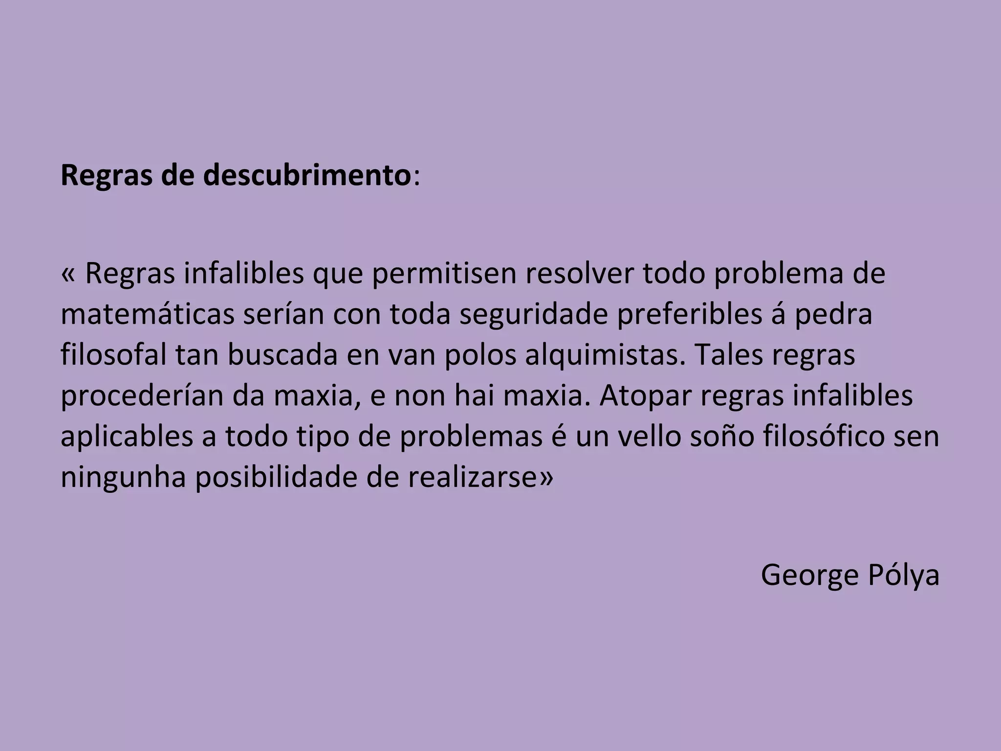 Regras de descubrimento:
« Regras infalibles que permitisen resolver todo problema de
matemáticas serían con toda seguridade preferibles á pedra
filosofal tan buscada en van polos alquimistas. Tales regras
procederían da maxia, e non hai maxia. Atopar regras infalibles
aplicables a todo tipo de problemas é un vello soño filosófico sen
ningunha posibilidade de realizarse»
George Pólya
 