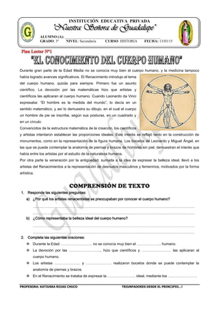 INSTITUCIÓN EDUCATIVA PRIVADA
PROFESORA: KATIUSKA ROJAS CHUCO TRIUNFADORES DESDE EL PRINCIPIO…!
ALUMNO (A): ____________________________________________________
GRADO: 3º NIVEL: Secundaria CURSO: HISTORIA FECHA: 13/03/15
Durante gran parte de la Edad Media no se conocía muy bien el cuerpo humano, y la medicina tampoco
había logrado avances significativos. El Renacimiento introdujo el tema
del cuerpo humano, quizás para siempre. Primero fue un asunto
científico. La devoción por las matemáticas hizo que artistas y
científicos las aplicaran al cuerpo humano. Cuando Leonardo da Vinci
expresaba: “El hombre es la medida del mundo”, lo decía en un
sentido matemático, y así lo demuestra su dibujo, en el cual el cuerpo
un hombre de pie se inscribe, según sus posturas, en un cuadrado y
en un círculo.
Convencidos de la estructura matemática de la creación, los científicos
y artistas intentaron establecer las proporciones ideales. Este interés se reflejó tanto en la construcción de
monumentos, como en la representación de la figura humana. Los bocetos de Leonardo y Miguel Ángel, en
las que se puede contemplar la anatomía de piernas y brazos de hombres sin piel, demuestran el interés que
había entre los artistas por el estudio de la naturaleza humana.
Por otra parte la veneración por la antigüedad, sumada a la idea de expresar la belleza ideal, llevó a los
artistas del Renacimientos a la representación de desnudos masculinos y femeninos, motivados por la forma
artística.
COMPRENSIÓN DE TEXTO
1. Responde las siguientes preguntas:
a) ¿Por qué los artistas renacentistas se preocupaban por conocer el cuerpo humano?
b) ¿Cómo representaba la belleza ideal del cuerpo humano?
2. Completa las siguientes oraciones:
 Durante la Edad …………………….. no se conocía muy bien el ……………….. humano.
 La devoción por las …………………….., hizo que científicos y …………………… las aplicaran al
cuerpo humano.
 Los artistas ………………… y ………………… realizaron bocetos donde se puede contemplar la
anatomía de piernas y brazos.
 En el Renacimiento se trataba de expresar la ………………….. ideal, mediante los ……………………
 