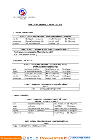 LICEO DIEGO PORTALES PALAZUELOS
CALAMA
PLAN LECTOR ENSEÑANZA BÁSICA AÑO 2016
A).- PRIMEROS AÑOS BÁSICOS
PLAN LECTURA COMPLEMENTARIA PRIMER AÑO BÁSICO (2°semestre)
Agosto Ocho patas y un cuento Beatriz Concha Ed. Alfaguara
Septiembre Sapo y Sepo inseparable Arnold Lobel Ed. Alfaguara
Octubre No funciona la tele Glen Mc Coy
PLAN LECTURA COMPLEMENTARIA PRIMER AÑO BÁSICO INGLÉS
- The frog and the crocodile (Macmillan Level 1)
- Pat´s picture (Macmillan 2)
B) SEGUNDOS AÑOS BÁSICOS
PLAN LECTURA COMPLEMENTARIA SEGUNDO AÑO BÁSICO
(PRIMER Y SEGUNDO SEMESTRE)
Abril La historia de Manu Ana María del Río Ed. Alfaguara
Mayo El problema de Martina María Luisa Silva Ed. Alfaguara
Junio ¡Ay, cuánto me quiero! Mauricio Paredes Ed. Alfaguara
Agosto Mi hermano gigante Mauricio Paredes Ed. Alfaguara
Septiembre León y su tercer deseo Beatriz Rojas Ed. Alfaguara
PLAN LECTURA COMPLEMENTARIA SEGUNDO AÑO BÁSICO
INGLÉS
Texto: Can I play? (Helbling level A)
C) CUARTO AÑO BÁSICO
PLAN LECTURA COMPLEMENTARIA CUARTO AÑO BÁSICO
(PRIMER Y SEGUNDO SEMESTRE)
Abril No somos irrompibles Elsa Bornemann Ed. Alfaguara
Mayo Las Brujas Roald Dahl Ed. Alfaguara
Junio Cómo domesticar a tus papás Mauricio Paredes Ed. Alfaguara
Agosto Verónica, la niña biónica Mauricio Paredes Ed. Alfaguara
Septiembre Ritalinda Beatriz Rojas Ed. Alfaguara
PLAN LECTURA COMPLEMENTARIA CUARTO AÑO BÁSICO
INGLÉS
Texto:- The thirsty tree (Helbling level C)
 