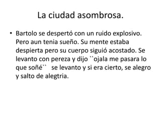 La ciudad asombrosa.
• Bartolo se despertó con un ruido explosivo.
Pero aun tenia sueño. Su mente estaba
despierta pero su cuerpo siguió acostado. Se
levanto con pereza y dijo ``ojala me pasara lo
que soñé`` se levanto y si era cierto, se alegro
y salto de alegtria.
 