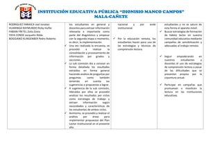 INSTITUCIÓN EDUCATIVA PÚBLICA “DIONISIO MANCO CAMPOS”
MALA-CAÑETE
RODRIGUEZ YARASCA Joel Jonatan
HUARINGA RAYMUNDO Ricky Hulfer
FABIAN FRETEL Zoila Zonia
YAYA CONDE Jacquelin Nilda
BOGGIANO KLINGENBER Pedro Roberto
los estudiantes en general y
docentes para extraer información
relevante e importante como
parte del diagnóstico y empezar
con la segunda etapa o momento,
es decir, la implementación.
 Una vez realizada la encuesta, se
procedió a realizar la
consolidación y procesamiento de
información por grados y
secciones.
 La sub comisión dio a conocer en
forma detallada los resultados
extraídos en forma general
haciendo análisis de preguntas por
preguntas como también
teniendo en cuenta las
sugerencias o propuestas a lograr.
 A sugerencia de la sub comisión,
liderados por ellos se procedió
analizar los resultados por ciclos
como estrategia de trabajo y
extraer información según
necesidades y características de
los estudiantes de ambos ciclos.
 Asimismo, se procedió a realizar el
análisis por áreas para
implementar propuestas del Plan
Lector Institucional en el presente
año.
nacional y por ende
institucional.
 Por la educación remota, los
estudiantes hacen poco uso de
las estrategias y técnicas de
comprensión lectora.
estudiantes y no se sature de
esta forma el aparato móvil.
 Buscar estrategias de formación
de hábito lector en nuestra
comunidad educativa mediante
campañas de sensibilización y
adecuadas al trabajo remoto.
 Seguir empoderando en
nuestros estudiantes y
docentes el uso de estrategias
de comprensión lectora a pesar
de las dificultades que se
presenten propios por la
coyuntura actual.
 Participar en campañas que
promuevan o movilicen la
lectura en las instituciones
educativas.
 