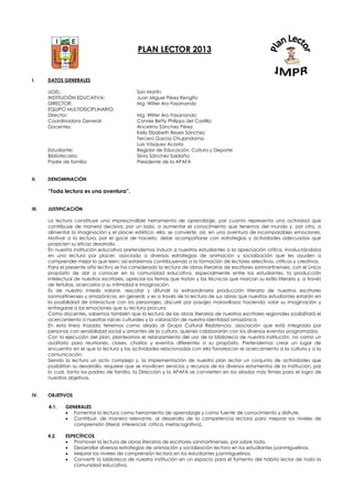 PLAN LECTOR 2013
I. DATOS GENERALES
UGEL: San Martín
INSTITUCIÓN EDUCATIVA: Juan Miguel Pérez Rengifo
DIRECTOR: Mg. Wilter Aro Fasanando
EQUIPO MULTIDISCIPLINARIO:
Director: Mg. Wilter Aro Fasanando
Coordinadora General: Connie Betty Philipps del Castillo
Docentes: Ancelmo Sánchez Pérez
Kelly Elizabeth Reyes Sánchez
Tercero García Chujandama
Luis Vásquez Acosta
Estudiante: Regidor de Educación, Cultura y Deporte
Bibliotecaria: Silvia Sánchez Saldaña
Padre de familia: Presidente de la APAFA
II. DENOMINACIÓN
“Toda lectura es una aventura”.
III. JUSTIFICACIÓN
La lectura constituye una imprescindible herramienta de aprendizaje, por cuanto representa una actividad que
contribuye de manera decisiva, por un lado, a aumentar el conocimiento que tenemos del mundo y, por otro, a
alimentar la imaginación y el placer estético; ella, se convierte, así, en una aventura de incomparables emociones.
Motivar a la lectura, por el goce de hacerlo, debe acompañarse con estrategias y actividades adecuadas que
propicien su eficaz desarrollo.
En nuestra institución educativa pretendemos inducir a nuestros estudiantes a la apreciación crítica, involucrándolos
en una lectura por placer, asociada a diversas estrategias de animación y socialización que les ayuden a
comprender mejor lo que leen; así estaremos contribuyendo a la formación de lectores selectivos, críticos y creativos.
Para el presente año lectivo se ha considerado la lectura de obras literarias de escritores sanmartinenses, con el único
propósito de dar a conocer en la comunidad educativa, especialmente entre los estudiantes, la producción
intelectual de nuestros escritores, apreciar los temas que tratan y las técnicas que marcan su estilo literario y, a través
de tertulias, acercarlos a su intimidad e imaginación.
Es de nuestro interés valorar, rescatar y difundir la extraordinaria producción literaria de nuestros escritores
sanmartinenses y amazónicos, en general, y es a través de la lectura de sus obras que nuestros estudiantes estarán en
la posibilidad de interactuar con los personajes, discurrir por pasajes maravillosos haciendo volar su imaginación y
entregarse a las emociones que su lectura procura.
Como docentes, sabemos también que la lectura de las obras literarias de nuestros escritores regionales posibilitará el
acercamiento a nuestras raíces culturales y la valoración de nuestra identidad amazónica.
En esta línea trazada tenemos como aliado al Grupo Cultural Rezistencia, asociación que está integrada por
personas con sensibilidad social y amantes de la cultura, quienes colaborarán con los diversos eventos programados.
Con la ejecución del plan, planteamos el relanzamiento del uso de la biblioteca de nuestra institución, no como un
auditorio para reuniones, clases, charlas y eventos diferentes a su propósito. Pretendemos crear un lugar de
encuentro en el que la lectura y las actividades relacionadas con ella favorezcan el acercamiento a la cultura y a la
comunicación.
Siendo la lectura un acto complejo y, la implementación de nuestro plan lector un conjunto de actividades que
posibilitan su desarrollo, requiere que se movilicen servicios y recursos de los diversos estamentos de la institución, por
lo cual, tanto los padres de familia, la Dirección y la APAFA se convierten en los aliados más firmes para el logro de
nuestros objetivos.
IV. OBJETIVOS
4.1. GENERALES
 Fomentar la lectura como herramienta de aprendizaje y como fuente de conocimiento y disfrute.
 Contribuir, de manera relevante, al desarrollo de la competencia lectora para mejorar los niveles de
comprensión (literal, inferencial, crítica, metacognitiva).
4.2. ESPECÍFICOS
 Promover la lectura de obras literarias de escritores sanmartinenses, por sobre todo.
 Desarrollar diversas estrategias de animación y socialización lectora en los estudiantes juanmiguelinos.
 Mejorar los niveles de comprensión lectora en los estudiantes juanmiguelinos.
 Convertir la biblioteca de nuestra institución en un espacio para el fomento del hábito lector de toda la
comunidad educativa.
 