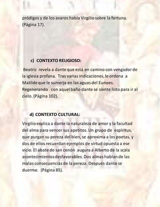 pródigos y de los avaros hablaVirgiliosobre la fortuna.
(Página 17).
c) CONTEXTO RELIGIOSO:
Beatriz revela a dante que está en camino con vengadorde
la iglesia profana. Tras varias indicaciones,le ordena a
Matildeque le sumerja en las aguasdel Eunoes.
Regenerando con aquelbaño dante se siente listo para ir al
cielo. (Página 102).
d) CONTEXTO CULTURAL:
Virgilioexplica a dante la naturaleza de amor y la facultad
del alma para vencer sus apetitos. Un grupo de espíritus,
que purgan su pereza del bien, se aproxima a los poetas, y
dos de ellos recuerdan ejemplos de virtud opuesta a ese
vicio. El abate de san cenón augura a Alberto de la scala
acontecimientosdesfavorables. Dos almashablande las
malas consecuenciasde la pereza. Después dante se
duerme. (Página 85).
 