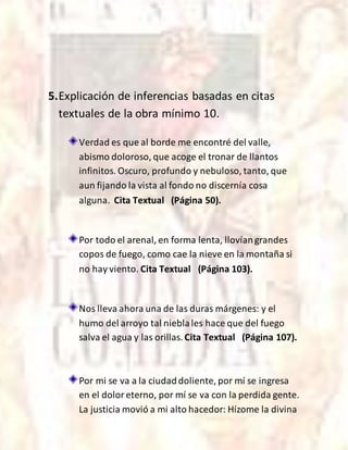 5.Explicación de inferencias basadas en citas
textuales de la obra mínimo 10.
Verdad es que al borde me encontré del valle,
abismo doloroso, que acoge el tronar de llantos
infinitos. Oscuro, profundo y nebuloso, tanto, que
aun fijando la vista al fondo no discernía cosa
alguna. Cita Textual (Página 50).
Por todo el arenal, en forma lenta, llovíangrandes
copos de fuego, como cae la nieve en la montaña si
no hay viento. Cita Textual (Página 103).
Nos lleva ahora una de las duras márgenes: y el
humo del arroyo tal nieblales hace que del fuego
salva el agua y las orillas. Cita Textual (Página 107).
Por mi se va a la ciudaddoliente, por mí se ingresa
en el doloreterno, por mí se va con la perdida gente.
La justicia movió a mi alto hacedor: Hízome la divina
 
