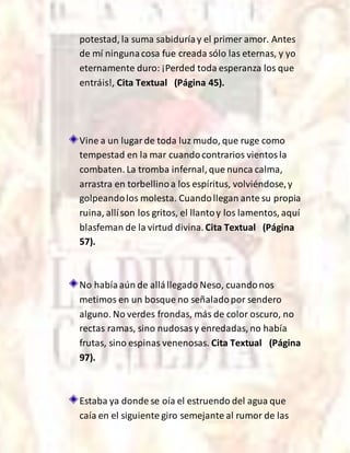 potestad, la suma sabiduríay el primer amor. Antes
de mí ningunacosa fue creada sólo las eternas, y yo
eternamente duro: ¡Perded toda esperanza los que
entráis!, Cita Textual (Página 45).
Vine a un lugarde toda luz mudo, que ruge como
tempestad en la mar cuandocontrarios vientosla
combaten. La tromba infernal, que nunca calma,
arrastra en torbellinoa los espíritus, volviéndose,y
golpeandolos molesta. Cuandollegan ante su propia
ruina, allíson los gritos, el llantoy los lamentos, aquí
blasfeman de la virtud divina.Cita Textual (Página
57).
No habíaaún de allállegado Neso, cuandonos
metimos en un bosque no señaladopor sendero
alguno. No verdes frondas, más de color oscuro, no
rectas ramas, sino nudosasy enredadas, no había
frutas, sino espinas venenosas. Cita Textual (Página
97).
Estaba ya donde se oía el estruendo del agua que
caía en el siguiente giro semejante al rumor de las
 