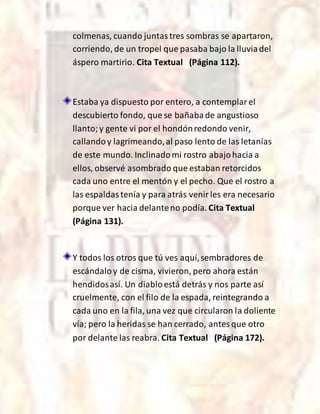 colmenas, cuando juntastres sombras se apartaron,
corriendo, de un tropel que pasaba bajo la lluviadel
áspero martirio. Cita Textual (Página 112).
Estaba ya dispuesto por entero, a contemplarel
descubierto fondo, que se bañabade angustioso
llanto;y gente vi por el hondónredondo venir,
callandoy lagrimeando,al paso lento de las letanías
de este mundo. Inclinadomi rostro abajohacia a
ellos, observé asombrado que estaban retorcidos
cada uno entre el mentón y el pecho. Que el rostro a
las espaldastenía y para atrás venirles era necesario
porque ver hacia delanteno podía. Cita Textual
(Página 131).
Y todos los otros que tú ves aquí,sembradores de
escándaloy de cisma, vivieron, pero ahora están
hendidosasí. Un diabloestá detrás y nos parte así
cruelmente, con el filo de la espada, reintegrando a
cada uno en la fila, una vez que circularon la doliente
vía; pero la heridas se han cerrado, antesque otro
por delante las reabra. Cita Textual (Página 172).
 