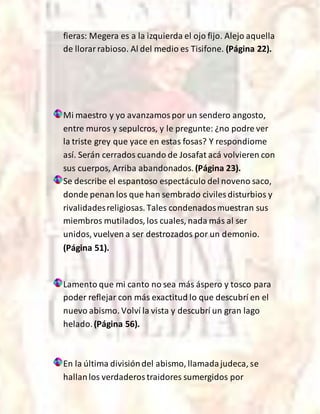 fieras: Megera es a la izquierda el ojo fijo. Alejo aquella
de llorarrabioso. Al del medio es Tisifone. (Página 22).
Mi maestro y yo avanzamospor un sendero angosto,
entre muros y sepulcros, y le pregunte: ¿no podre ver
la triste grey que yace en estas fosas? Y respondiome
así. Serán cerrados cuando de Josafat acá volvieren con
sus cuerpos, Arriba abandonados. (Página 23).
Se describe el espantoso espectáculo del noveno saco,
donde penan los que han sembrado civiles disturbios y
rivalidadesreligiosas. Tales condenadosmuestran sus
miembros mutilados, los cuales, nada más al ser
unidos, vuelven a ser destrozados por un demonio.
(Página 51).
Lamento que mi canto no sea más áspero y tosco para
poder reflejar con más exactitud lo que descubrí en el
nuevo abismo. Volví la vista y descubrí un gran lago
helado.(Página 56).
En la última divisióndel abismo, llamadajudeca, se
hallanlos verdaderostraidores sumergidos por
 