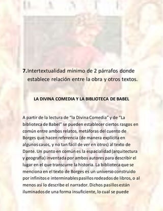 7.Intertextualidad mínimo de 2 párrafos donde
establece relación entre la obra y otros textos.
LA DIVINA COMEDIA Y LA BIBLIOTECA DE BABEL
A partir de la lectura de “la DivinaComedia” y de “La
bibliotecade Babel” se pueden establecer ciertos rasgos en
común entre ambos relatos, metáforas del cuento de
Borges que hacen referencia (de manera explícita en
algunoscasos, y no tan fácil de ver en otros) al texto de
Dante. Un punto en común es la espacialidad(arquitectura
y geografía) inventadapor ambos autores para describir el
lugar en el que transcurre la historia. La bibliotecaque se
menciona en el texto de Borges es un universo construido
por infinitose interminablespasillosrodeadosde libros, o al
menos así lo describe el narrador. Dichos pasillosestán
iluminadosde una forma insuficiente, lo cual se puede
 