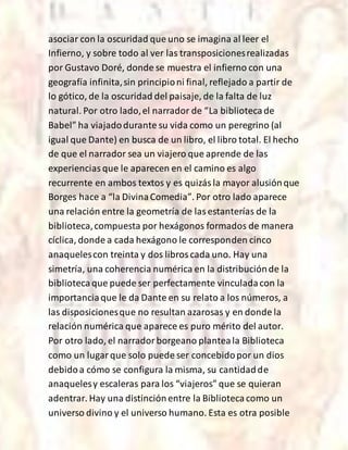asociar con la oscuridad que uno se imagina al leer el
Infierno, y sobre todo al ver las transposicionesrealizadas
por Gustavo Doré, donde se muestra el infierno con una
geografía infinita,sin principioni final, reflejado a partir de
lo gótico, de la oscuridad del paisaje, de la falta de luz
natural. Por otro lado,el narrador de “La bibliotecade
Babel” ha viajadodurante su vida como un peregrino (al
igual que Dante) en busca de un libro, el libro total. El hecho
de que el narrador sea un viajero que aprende de las
experienciasque le aparecen en el camino es algo
recurrente en ambos textos y es quizásla mayor alusiónque
Borges hace a “la DivinaComedia”. Por otro lado aparece
una relación entre la geometría de lasestanterías de la
biblioteca,compuesta por hexágonos formados de manera
cíclica, donde a cada hexágono le corresponden cinco
anaquelescon treinta y dos libroscada uno. Hay una
simetría, una coherencia numérica en la distribuciónde la
bibliotecaque puede ser perfectamente vinculadacon la
importanciaque le da Dante en su relato a los números, a
las disposicionesque no resultan azarosas y en donde la
relación numérica que aparece es puro mérito del autor.
Por otro lado, el narradorborgeano planteala Biblioteca
como un lugarque solo puede ser concebidopor un dios
debidoa cómo se configura la misma, su cantidadde
anaquelesy escaleras para los “viajeros” que se quieran
adentrar. Hay una distinciónentre la Bibliotecacomo un
universo divino y el universo humano. Esta es otra posible
 