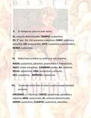 V. El tiempo es caro en este reino.
EL: articulo determinado,TIEMPO: sustantivo,
ES: 3ar
per. Sin. Del presente indicativo, CARO: adjetivoy
adverbio,EN: preposición, ESTE: sustantivo y pronombre,
REINO: sustantivo.
VI. Nada hace cambiarsu sello una vez impreso.
NADA: sustantivó, adverbio, pronombre e interjección,
HACE: verbo transitivo, CAMBIAR: verbo, SU: adjetivo
SELLO: sustantivo, UNA: sustantivo y articulo,
VEZ: sustantivo, IMPRESO: sustantivo.
VII. Enciende tanto más el amor cuanto mayor bondad
encierre.
ENCIENDE: v. infinitivo,TANTO: sustantivo, adverbio y
adjetivo,MÁS: conjunción,EL: articulo determinado,
AMOR: sustantivo, CUANTO: sustantivó, adverbio,
 