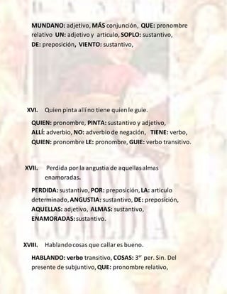 MUNDANO: adjetivo, MÁS conjunción, QUE: pronombre
relativo UN: adjetivoy articulo, SOPLO: sustantivo,
DE: preposición, VIENTO: sustantivo,
XVI. Quien pinta allíno tiene quienle guie.
QUIEN: pronombre, PINTA: sustantivo y adjetivo,
ALLÍ: adverbio, NO: adverbiode negación, TIENE: verbo,
QUIEN: pronombre LE: pronombre, GUIE: verbo transitivo.
XVII. Perdida por la angustia de aquellasalmas
enamoradas.
PERDIDA: sustantivo, POR: preposición,LA: articulo
determinado,ANGUSTIA: sustantivo, DE: preposición,
AQUELLAS: adjetivo, ALMAS: sustantivo,
ENAMORADAS:sustantivo.
XVIII. Hablandocosas que callares bueno.
HABLANDO: verbo transitivo, COSAS: 3ar
per. Sin. Del
presente de subjuntivo,QUE: pronombre relativo,
 