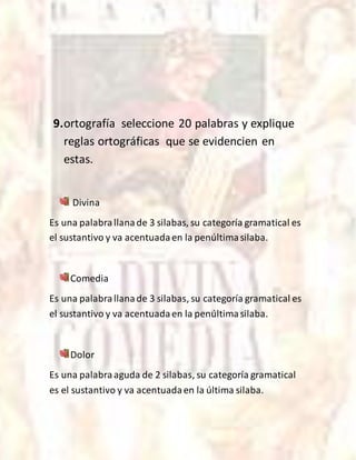 9.ortografía seleccione 20 palabras y explique
reglas ortográficas que se evidencien en
estas.
Divina
Es una palabrallanade 3 silabas, su categoría gramatical es
el sustantivo y va acentuadaen la penúltimasilaba.
Comedia
Es una palabrallanade 3 silabas, su categoría gramatical es
el sustantivo y va acentuadaen la penúltimasilaba.
Dolor
Es una palabraaguda de 2 silabas, su categoría gramatical
es el sustantivo y va acentuadaen la última silaba.
 