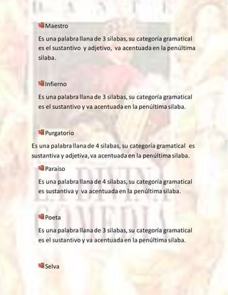 Maestro
Es una palabrallanade 3 silabas, su categoría gramatical
es el sustantivo y adjetivo, va acentuadaen la penúltima
silaba.
Infierno
Es una palabrallanade 3 silabas, su categoría gramatical
es el sustantivo y va acentuadaen la penúltimasilaba.
Purgatorio
Es una palabrallanade 4 silabas, su categoría gramatical es
sustantiva y adjetiva,va acentuadaen la penúltimasilaba.
Paraíso
Es una palabrallanade 4 silabas, su categoría gramatical
es sustantiva y va acentuadaen la penúltimasilaba.
Poeta
Es una palabrallanade 3 silabas, su categoría gramatical
es el sustantivo y va acentuadaen la penúltimasilaba.
Selva
 