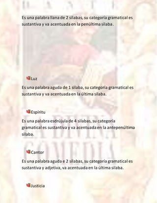 Es una palabrallanade 2 silabas, su categoría gramatical es
sustantiva y va acentuadaen la penúltimasilaba.
Luz
Es una palabraaguda de 1 silaba, su categoría gramatical es
sustantiva y va acentuadaen la última silaba.
Espíritu
Es una palabraesdrújulade 4 silabas, su categoría
gramatical es sustantiva y va acentuadaen la antepenúltima
silaba.
Cantor
Es una palabraaguda e 2 silabas, su categoría gramatical es
sustantiva y adjetiva,va acentuadaen la última silaba.
Justicia
 