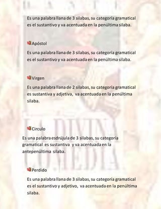 Es una palabrallanade 3 silabas, su categoría gramatical
es el sustantivo y va acentuadaen la penúltimasilaba.
Apóstol
Es una palabrallanade 3 silabas, su categoría gramatical
es el sustantivo y va acentuadaen la penúltimasilaba.
Virgen
Es una palabrallanade 2 silabas, su categoría gramatical
es sustantiva y adjetiva, va acentuadaen la penúltima
silaba.
Circulo
Es una palabraesdrújulade 3 silabas, su categoría
gramatical es sustantiva y va acentuadaen la
antepenúltima silaba.
Perdido
Es una palabrallanade 3 silabas, su categoría gramatical
es el sustantivo y adjetivo, va acentuadaen la penúltima
silaba.
 