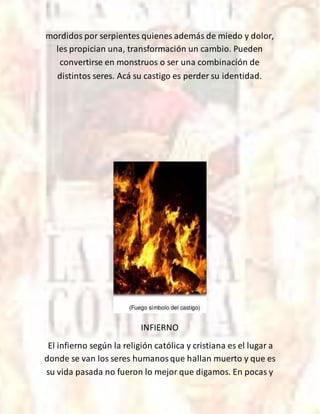 mordidos por serpientes quienes además de miedo y dolor,
les propician una, transformación un cambio. Pueden
convertirse en monstruos o ser una combinación de
distintos seres. Acá su castigo es perder su identidad.
INFIERNO
El infierno según la religión católica y cristiana es el lugar a
donde se van los seres humanosque hallan muerto y que es
su vida pasada no fueron lo mejor que digamos. En pocas y
 