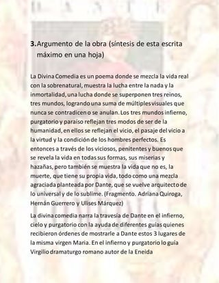 3.Argumento de la obra (síntesis de esta escrita
máximo en una hoja)
La DivinaComedia es un poema donde se mezcla la vida real
con la sobrenatural, muestra la lucha entre la nada y la
inmortalidad,unalucha donde se superponen tres reinos,
tres mundos, lograndouna suma de múltiplesvisuales que
nunca se contradiceno se anulan.Los tres mundosinfierno,
purgatorio y paraíso reflejan tres modos de ser de la
humanidad,en ellos se reflejan el vicio, el pasaje del vicio a
la virtud y la condiciónde los hombres perfectos. Es
entonces a través de los viciosos, penitentesy buenosque
se revela la vida en todassus formas, sus miserias y
hazañas, pero también se muestra la vidaque no es, la
muerte, que tiene su propia vida, todo como una mezcla
agraciadaplanteadapor Dante, que se vuelve arquitectode
lo universaly de lo sublime. (Fragmento. AdrianaQuiroga,
Hernán Guerrero y Ulises Márquez)
La divinacomedia narra la travesía de Dante en el infierno,
cielo y purgatorio con la ayudade diferentes guíasquienes
recibieron órdenes de mostrarle a Dante estos 3 lugares de
la misma virgen Maria. En el infierno y purgatorio lo guía
Virgiliodramaturgo romano autor de la Eneida
 