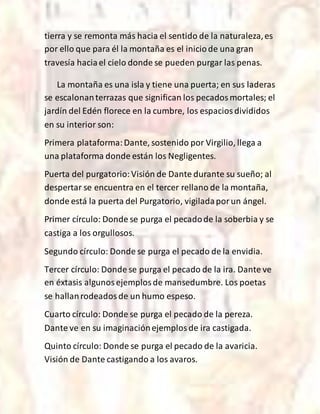 tierra y se remonta más hacia el sentido de la naturaleza,es
por ello que para él la montaña es el iniciode una gran
travesía haciael cielo donde se pueden purgar las penas.
La montaña es una isla y tiene una puerta; en sus laderas
se escalonanterrazas que significan los pecadosmortales; el
jardín del Edén florece en la cumbre, los espaciosdivididos
en su interior son:
Primera plataforma:Dante, sostenido por Virgilio, llega a
una plataforma donde están los Negligentes.
Puerta del purgatorio:Visión de Dante durante su sueño; al
despertar se encuentra en el tercer rellano de la montaña,
donde está la puerta del Purgatorio, vigiladaporun ángel.
Primer círculo: Donde se purga el pecadode la soberbia y se
castiga a los orgullosos.
Segundo círculo: Donde se purga el pecado de la envidia.
Tercer círculo: Donde se purga el pecado de la ira. Dante ve
en éxtasis algunosejemplosde mansedumbre. Los poetas
se hallanrodeadosde un humo espeso.
Cuarto círculo: Donde se purga el pecado de la pereza.
Dante ve en su imaginaciónejemplosde ira castigada.
Quinto círculo: Donde se purga el pecado de la avaricia.
Visión de Dante castigando a los avaros.
 
