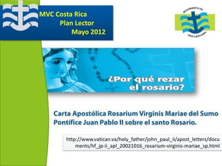 MVC Costa Rica
     Plan Lector
         Mayo 2012




       http://www.vatican.va/holy_father/john_paul_ii/apost_letters/docu
           ments/hf_jp-ii_apl_20021016_rosarium-virginis-mariae_sp.html
 