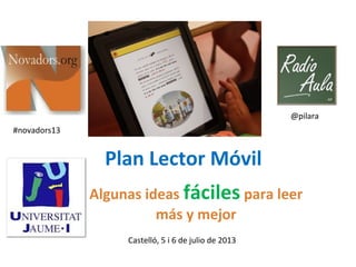 Plan Lector Móvil
Algunas ideas fáciles para leer
más y mejor
Castelló, 5 i 6 de julio de 2013
@pilara
#novadors13
 