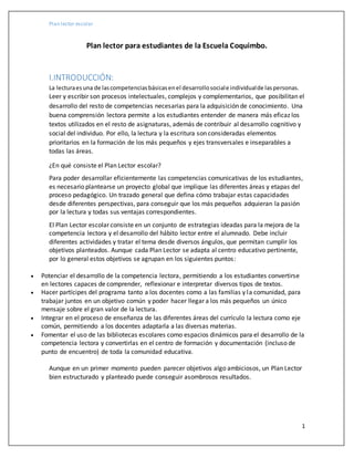 Plan lector escolar
1
Plan lector para estudiantes de la Escuela Coquimbo.
I.INTRODUCCIÓN:
La lecturaesuna de lascompetenciasbásicasenel desarrollosociale individualde laspersonas.
Leer y escribir son procesos intelectuales, complejos y complementarios, que posibilitan el
desarrollo del resto de competencias necesarias para la adquisición de conocimiento. Una
buena comprensión lectora permite a los estudiantes entender de manera más eficaz los
textos utilizados en el resto de asignaturas, además de contribuir al desarrollo cognitivo y
social del individuo. Por ello, la lectura y la escritura son consideradas elementos
prioritarios en la formación de los más pequeños y ejes transversales e inseparables a
todas las áreas.
¿En qué consiste el Plan Lector escolar?
Para poder desarrollar eficientemente las competencias comunicativas de los estudiantes,
es necesario plantearse un proyecto global que implique las diferentes áreas y etapas del
proceso pedagógico. Un trazado general que defina cómo trabajar estas capacidades
desde diferentes perspectivas, para conseguir que los más pequeños adquieran la pasión
por la lectura y todas sus ventajas correspondientes.
El Plan Lector escolar consiste en un conjunto de estrategias ideadas para la mejora de la
competencia lectora y el desarrollo del hábito lector entre el alumnado. Debe incluir
diferentes actividades y tratar el tema desde diversos ángulos, que permitan cumplir los
objetivos planteados. Aunque cada Plan Lector se adapta al centro educativo pertinente,
por lo general estos objetivos se agrupan en los siguientes puntos:
 Potenciar el desarrollo de la competencia lectora, permitiendo a los estudiantes convertirse
en lectores capaces de comprender, reflexionar e interpretar diversos tipos de textos.
 Hacer partícipes del programa tanto a los docentes como a las familias y la comunidad, para
trabajar juntos en un objetivo común y poder hacer llegar a los más pequeños un único
mensaje sobre el gran valor de la lectura.
 Integrar en el proceso de enseñanza de las diferentes áreas del currículo la lectura como eje
común, permitiendo a los docentes adaptarla a las diversas materias.
 Fomentar el uso de las bibliotecas escolares como espacios dinámicos para el desarrollo de la
competencia lectora y convertirlas en el centro de formación y documentación (incluso de
punto de encuentro) de toda la comunidad educativa.
Aunque en un primer momento pueden parecer objetivos algo ambiciosos, un Plan Lector
bien estructurado y planteado puede conseguir asombrosos resultados.
 