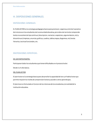 Plan lector escolar
3
III. DISPOSICIONES GENERALES.
DISPOSICIONES GENERALES.
EL PLAN LECTOR esla estrategiapedagogica basicaparapromover,organizayorientarlapractica
de la lecturaenlosestudiantesde lacomunidadeducativa,porende este lanlectorcomprende
textosnoescolare de tipocontinuo( descripcion,narracion,exposicion,argumentacion,etc) y
discontinuos(impresos,anuncios,graficos,cuadros,tablas,mapas,diagramas,etc) textos
literarios,tecnicosfuncionales,etc.
DISCPOSICIONES ESPECÍFICAS.
DE LOSPARTICIPANTES:
Participarantodoslosestudiantesque tienendificultadesenel procesolector.
Desde 1 a 4 año básico.
DEL PLAN LECTOR
El planlectoresla estrategiabasicapara desarrollarlacapacidadde leeryel habitolectorque
permite mejorarlosnivelesde comprensionlectorayaccedera otrosaprendizajes.
El planlecoresformuladoenfuncionde losinteresesde losestudiantesylarealidadde la
institucióneducativa.
 
