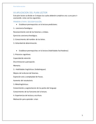 Plan lector escolar
5
VII.APLICACION DEL PLAN LECTOR
Este plan lector se divide en 3 etapas las cuales deberán cumplirse una a una para ir
avanzando. estas son las siguientes:
PRIMERA ETAPA: DECODIFICACIÓN.
 Establecer prerrequisitos en la lectura predictores:
1.- conciencia fonológica:
Reconocimiento oral de los fonemas y sílabas.
Ejercicios concienca fonológica.
2.-Conocimiento del nombre de las letras.
3.-Velocidad de determinación.
 Establecer prerrequisitos en la lectura (habilidades facilitadoras)
1.-Procesos cognitivos:
Capacidad de atención
Discriminacion y percepción.
Memoria.
2.- Habilidades lingüísticas: (trabalenguas)
Mejora de la diccion de fonemas.
Expresión oral y complejidad de frases.
Aumento del vocabulario.
3.-Metalingüísticas:
Conocimiento y segmentacion de las partes del lenguaje
Conocimiento de las funciones de la lectura.
4.-Experiencias de lectura y escritura:
Motivación para aprender a leer.
 