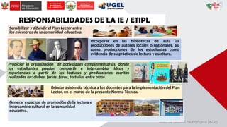 Área de Gestión Pedagógica (AGP)
RESPONSABILIDADES DE LA IE / ETIPL
Sensibilizar y difundir el Plan Lector entre
los miembros de la comunidad educativa.
Incorporar en las bibliotecas de aula las
producciones de autores locales o regionales, así
como producciones de los estudiantes como
evidencia de su práctica de lectura y escritura.
Propiciar la organización de actividades complementarias, donde
los estudiantes puedan compartir e intercambiar ideas y
experiencias a partir de las lecturas y producciones escritas
realizadas en: clubes, ferias, foros, tertulias entre otros.
Brindar asistencia técnica a los docentes para la implementación del Plan
Lector, en el marco de la presente Norma Técnica.
Generar espacios de promoción de la lectura e
intercambio cultural en la comunidad
educativa.
 