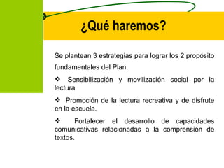 ¿Qué haremos? Se plantean 3 estrategias para lograr los 2 propósito fundamentales del Plan:     Sensibilización y movilización social por la lectura Promo ción de  la lectura recreativa y de disfrute en la escuela. Fortalecer el desarrollo de capacidades comunicativas relacionadas a la comprensión de textos. 