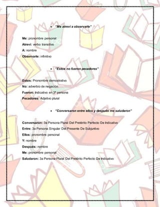  ‘’Me atreví a observarle’’
Me: pronombre personal
Atreví: verbo transitivo
A: nombre
Observarle: infinitivo
 ‘’Estos no fueron pecadores’’
Estos: Pronombre demostrativo
No: adverbio de negación
Fueron: Indicativo en 3ª persona
Pecadores: Adjetivo plural
 ‘’Conversaron entre ellos y después me saludaron’’
Conversaron: 3a Persona Plural Del Pretérito Perfecto De Indicativo
Entre: 3a Persona Singular Del Presente De Subjuntivo
Ellos: pronombre personal
Y: nombre
Después: nombre
Me: pronombre personal
Saludaron: 3a Persona Plural Del Pretérito Perfecto De Indicativo
 