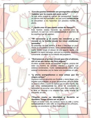  ‘’Los dos poetas temiendo ser perseguidos se dejan
resbalar por la cuesta del sexto salto’’
Ya que estos poetas no querían ser perseguidos, buscan
un camino más fácil para ellos, así que como consecuencia
se encuentran a los hipócritas con pesados mantos de
plomo.
 ‘’ ¿Quién eres tú que vienes antes de tiempo?’’
Este hombre estaba haciendo su recorrido pero se
apresuró, lo cual tuvo como consecuencia el asombro de
los espíritus que allí estaban.
 ‘’El cansancio y el sueño me vencieron y me
recosté en la hierba donde los cinco estábamos
sentados’’
El cansancio de este hombre, lo lleva a descasar un poco
donde se encontraba sentado, como consecuencia tuvo un
sueño donde surgía el ataque de una gigante águila y es
llevado a la región del juego, pero por su angustia, despierta
sumamente asustado en la entrada del purgatorio.
 ‘’Entramos en el primer círculo que ciñe el abismo,
ahí oí un eco tierno sin lloro alguno’’
Al entrar en este círculo se escuchan suspiros, propios del
dolor sin martirio de varones, infantes y mujeres que
estaban condenados. Como consecuencia, estas almas
estaban condenadas por no haber sido bautizadas en vida.
 ‘’y ahora acerquémonos a esas almas que les
alegra vernos’’
Siguieron todo el recorrido con Sordello y vieron llegar a los
ángeles que protegían un grupo de personas, así que Dante
se acerca a Nino, a quien le explica que no está muerto. Así
que como consecuencia las almas se sorprenden y
retroceden al escuchar esta noticia, pero Nino suplica que
le lleve un mensaje a su adorada hija, quien todavía se
encuentra en vida.
 ‘’Virgilio revela su identidad y Sordello se
asombra. Luego ofrece ser su guía’’.
Virgilio al revelar todo, los conduce hacia un valle y como
consecuencia en este valle se encontraban los príncipes,
quienes se convirtieron en Dios finalmente.
 