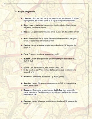 9. Reglas ortográficas
Librarlos: Bra, bre, bri, bro y bru siempre se escribe con B. Como
regla general, se escribe con B si le sigue cualquier consonante.
Dios: Llevan mayúscula los nombres de divinidades, festividades
religiosas y atributos divinos.
Hacían: Las palabras terminadas en ia, io, ian, ion, llevan tilde en la I
Hizo: Se escriben con H todos los tiempos del verbo HACER y no
llevan H las formas del verbo ECHAR
Explica: Llevan X las que empiezan por la sílaba EX seguida del
grupo PL
Pero: El sonido simple se representa con R
Buscar: Llevan B las palabras que empiezan por las sílabas BU,
BUR Y BUS
Quien: Con las vocales E, I se escribe QUE, QUI
Ir: Se escriben con V las formas de los verbos que en infinitivo no
tienen B ni V
Brumoso: Se escribe B antes de L y R (bla y bra)
Percibir: Llevan B los verbos terminados en BIR, a excepción de
hervir, servir, vivir
Desgarra: Solamente se escribe con doble Ere si es un sonido
fuerte y va entre. También cuando se utiliza un prefijo antes de una
palabra con Ere.
Explotar: Llevan X las que empiezan por la sílaba EX seguida del
grupo PL
 
