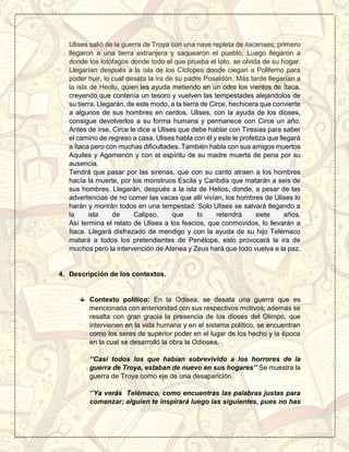 Ulises salió de la guerra de Troya con una nave repleta de itacenses; primero
llegaron a una tierra extranjera y saquearon el pueblo. Luego llegaron a
donde los lotófagos donde todo el que prueba el loto, se olvida de su hogar.
Llegarían después a la isla de los Cíclopes donde ciegan a Poliferno para
poder huir, lo cual desata la ira de su padre Poseidón. Más tarde llegarían a
la isla de Heolo, quien les ayuda metiendo en un odre los vientos de Ítaca,
creyendo que contenía un tesoro y vuelven las tempestades alejándolos de
su tierra. Llegarán, de este modo, a la tierra de Circe, hechicera que convierte
a algunos de sus hombres en cerdos. Ulises, con la ayuda de los dioses,
consigue devolverlos a su forma humana y permanece con Circe un año.
Antes de irse, Circe le dice a Ulises que debe hablar con Tiresias para saber
el camino de regreso a casa. Ulises habla con él y este le profetiza que llegará
a Ítaca pero con muchas dificultades. También habla con sus amigos muertos
Aquiles y Agamenón y con el espíritu de su madre muerta de pena por su
ausencia.
Tendrá que pasar por las sirenas, que con su canto atraen a los hombres
hacía la muerte, por los monstruos Escila y Caribdis que matarán a seis de
sus hombres. Llegarán, después a la isla de Helios, donde, a pesar de las
advertencias de no comer las vacas que allí vivían, los hombres de Ulises lo
harán y morirán todos en una tempestad. Solo Ulises se salvará llegando a
la isla de Calipso, que lo retendrá siete años.
Así termina el relato de Ulises a los feacios, que conmovidos, lo llevarán a
Ítaca. Llegará disfrazado de mendigo y con la ayuda de su hijo Telémaco
matará a todos los pretendientes de Penélope, esto provocará la ira de
muchos pero la intervención de Atenea y Zeus hará que todo vuelva a la paz.
4. Descripción de los contextos.
Contexto político: En la Odisea, se desata una guerra que es
mencionada con anterioridad con sus respectivos motivos; además se
resalta con gran gracia la presencia de los dioses del Olimpo, que
intervienen en la vida humana y en el sistema político, se encuentran
como los seres de superior poder en el lugar de los hecho y la época
en la cual se desarrolló la obra la Odiosea.
‘’Casi todos los que habían sobrevivido a los horrores de la
guerra de Troya, estaban de nuevo en sus hogares’’ Se muestra la
guerra de Troya como eje de una desaparición.
‘’Ya verás Telémaco, como encuentras las palabras justas para
comenzar; alguien te inspirará luego las siguientes, pues no has
 