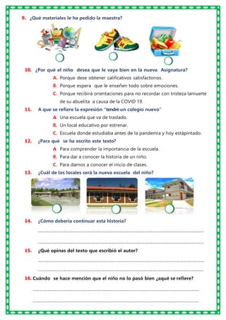 9. ¿Qué materiales le ha pedido la maestra?
10. ¿Por qué el niño desea que le vaya bien en la nueva Asignatura?
A. Porque dese obtener calificativos satisfactorios.
B. Porque espera que le enseñen todo sobre emociones.
C. Porque recibirá orientaciones para no recordar con tristeza lamuerte
de su abuelita a causa de la COVID 19.
11. A que se refiere la expresión “tendré un colegio nuevo”
A
. Una escuela que va de traslado.
B. Un local educativo por estrenar.
C. Escuela donde estudiaba antes de la pandemia y hoy estápintado.
12. ¿Para qué se ha escrito este texto?
A
. Para comprender la importancia de la escuela.
B. Para dar a conocer la historia de un niño.
C. Para darnos a conocer el inicio de clases.
13. ¿Cuál de los locales será la nueva escuela del niño?
14. ¿Cómo debería continuar esta historia?
-------------------------------------------------------------------------------------------------
-------------------------------------------------------------------------------------------------
15. ¿Qué opinas del texto que escribió el autor?
-------------------------------------------------------------------------------------------------
-------------------------------------------------------------------------------------------------
16. Cuándo se hace mención que el niño no lo pasó bien ¿aqué se refiere?
-------------------------------------------------------------------------------------------------
-------------------------------------------------------------------------------------------------
 