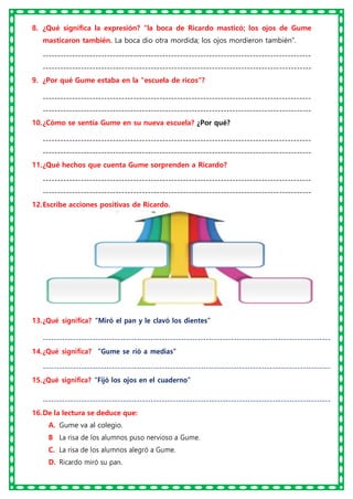 8. ¿Qué significa la expresión? “la boca de Ricardo masticó; los ojos de Gume
masticaron también. La boca dio otra mordida; los ojos mordieron también”.
--------------------------------------------------------------------------------------------
--------------------------------------------------------------------------------------------
9. ¿Por qué Gume estaba en la "escuela de ricos"?
--------------------------------------------------------------------------------------------
--------------------------------------------------------------------------------------------
10.¿Cómo se sentía Gume en su nueva escuela? ¿Por qué?
--------------------------------------------------------------------------------------------
--------------------------------------------------------------------------------------------
11.¿Qué hechos que cuenta Gume sorprenden a Ricardo?
--------------------------------------------------------------------------------------------
--------------------------------------------------------------------------------------------
12.Escribe acciones positivas de Ricardo.
13.¿Qué significa? “Miró el pan y le clavó los dientes”
--------------------------------------------------------------------------------------------------------
14.¿Qué significa? “Gume se rió a medias”
--------------------------------------------------------------------------------------------------------
15.¿Qué significa? “Fijó los ojos en el cuaderno”
--------------------------------------------------------------------------------------------------------
16.De la lectura se deduce que:
A. Gume va al colegio.
B
. La risa de los alumnos puso nervioso a Gume.
C. La risa de los alumnos alegró a Gume.
D. Ricardo miró su pan.
 
