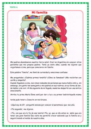 TEXTO 4.
Mi familia
Mis padres abandonaron nuestra tierra natal. Crecí en Argentina sin conocer otros
parientes que mis propios padres. Tenía ya siete años, cuando me dijeron que
viajaríamos a Lima, para que conociera a mi familia.
Esta palabra "familia", me llenó de curiosidad y emociones confusas.
Me preguntaba: ¿Cuántos primos tendría? ¿Cómo se llamaban? ¿Me recibirían con
cariño y simpatía?
Cuando llegamos a Lima, nos vimos rodeados de personas que nunca había visto y, sin
embargo, era gente tan semejante a mis padres en sus rostros, en su forma de ser,
de hablar y de vivir. Al día siguiente de mi llegada, mamá me despertó con una noticia
emocionante.
¡Arriba tu prima María Elena está por dar a luz a su primer bebito!Aquella misma
tarde pude tener a Josecito en mis brazos.
–¿Qué soy de él?, –pregunté ansiosa por conocer el parentesco que nos unía.
–¡Tía segunda!, –me dijeron.
–iTía, con que era la tía de ese bebito! ¡Tía, yo, que un día antes no sabía que era
tener una gran familia! Esa visita me permitió crecer sabiendo que la familia es y
seguirá siendo el molde de nuestra alma.
 