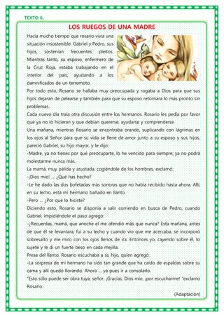 TEXTO 6.
LOS RUEGOS DE UNA MADRE
Hacía mucho tiempo que rosario vivía una
situación insostenible. Gabriel y Pedro, sus
hijos, sostenían frecuentes pleitos.
Mientras tanto, su esposo, enfermero de
la Cruz Roja, estaba trabajando en el
interior del país, ayudando a los
damnificados de un terremoto.
Por todo esto, Rosario se hallaba muy preocupada y rogaba a Dios para que sus
hijos dejaran de pelearse y también para que su esposo retornara lo más pronto sin
problemas.
Cada nuevo día traía otra discusión entre los hermanos. Rosario les pedía por favor
que ya no lo hicieran y que debían quererse, ayudarse y comprenderse.
Una mañana, mientras Rosario se encontraba orando, suplicando con lágrimas en
los ojos al Señor para que su vida se llene de amor junto a su esposo y sus hijos,
pareció Gabriel, su hijo mayor, y le dijo:
-Madre, ya no tienes por qué preocuparte, lo he vencido para siempre; ya no podrá
molestarme nunca más.
La mamá, muy pálida y asustada, cogiéndole de los hombres, exclamó:
-¡Dios mío! … ¿Qué has hecho?
-Le he dado las dos bofetadas más sonoras que no había recibido hasta ahora. Allí,
en su lecho, está mi hermano bañado en llanto.
-Pero … ¿Por qué lo hiciste?
Diciendo esto, Rosario se disponía a salir corriendo en busca de Pedro, cuando
Gabriel, impidiéndole el paso agregó:
-¿Recuerdas, mamá, que anoche el me ofendió más que nunca? Esta mañana, antes
de que él se levantara, fui a su lecho y cuando vio que me acercaba, se incorporó
sobresalto y me miro con los ojos llenos de ira. Entonces yo, cayendo sobre él, lo
sujeté y le di un fuerte beso en cada mejilla.
Presa del llanto, Rosario escuchaba a su hijo, quien agregó:
-La sorpresa de mi hermano ha sido tan grande que ha caído de espaldas sobre su
cama y allí quedó llorando. Ahora … ya pues ir a consolarlo.
“Esto sólo puede ser obra tuya, señor. ¡Gracias, Dios mío, ¡por escucharme! “exclamo
Rosario.
(Adaptación)
 