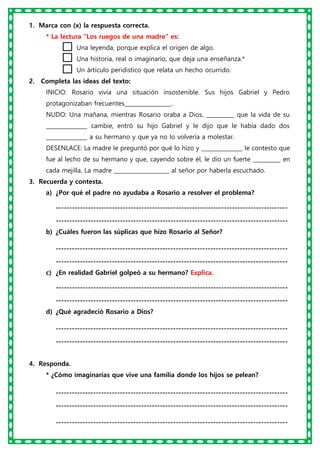 1. Marca con (x) la respuesta correcta.
* La lectura “Los ruegos de una madre” es:
Una leyenda, porque explica el origen de algo.
Una historia, real o imaginario, que deja una enseñanza.*
Un árticulo peridistico que relata un hecho ocurrido.
2. Completa las ideas del texto:
INICIO: Rosario vivía una situación insostenible. Sus hijos Gabriel y Pedro
protagonizaban frecuentes_________________.
NUDO: Una mañana, mientras Rosario oraba a Dios, __________ que la vida de su
_______________ cambie, entró su hijo Gabriel y le dijo que le había dado dos
_______________ a su hermano y que ya no lo volvería a molestar.
DESENLACE: La madre le preguntó por qué lo hizo y _______________ le contesto que
fue al lecho de su hermano y que, cayendo sobre él, le dio un fuerte __________ en
cada mejilla. La madre ____________________ al señor por haberla escuchado.
3. Recuerda y contesta.
a) ¿Por qué el padre no ayudaba a Rosario a resolver el problema?
---------------------------------------------------------------------------------------
---------------------------------------------------------------------------------------
b) ¿Cuáles fueron las súplicas que hizo Rosario al Señor?
---------------------------------------------------------------------------------------
---------------------------------------------------------------------------------------
c) ¿En realidad Gabriel golpeó a su hermano? Explica.
---------------------------------------------------------------------------------------
---------------------------------------------------------------------------------------
d) ¿Qué agradeció Rosario a Dios?
---------------------------------------------------------------------------------------
---------------------------------------------------------------------------------------
4. Responda.
* ¿Cómo imaginarias que vive una familia donde los hijos se pelean?
---------------------------------------------------------------------------------------
---------------------------------------------------------------------------------------
---------------------------------------------------------------------------------------
 