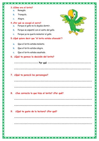 3.¿Cómo era el lorito?
a. Renegón.
b. Tranquilo.
c. Alegre.
4.¿Por qué se escapó el zorro?
a. Porque el gallo no lo dejaba dormir.
b. Porque se espantó con el canto del gallo.
c. Porque ya no quería molestar al gallo.
5.¿Qué quiere decir que “el lorito estaba ofuscado”?
a. Que el lorito estaba molesto.
b. Que el lorito estaba alegre.
c. Que el lorito estaba asustado.
6. ¿Qué te parece la decisión del lorito?
------------------ Por qué ---------------------------------
----------------------------------------------------------
7. ¿Qué te pareció los personajes?
-----------------------------------------------------------
-----------------------------------------------------------
8. ¿fue correcto lo que hizo el lorito? ¿Por qué?
-----------------------------------------------------------
-----------------------------------------------------------
9. ¿Qué te gusto de la lectura? ¿Por qué?
-----------------------------------------------------------
-----------------------------------------------------------
 