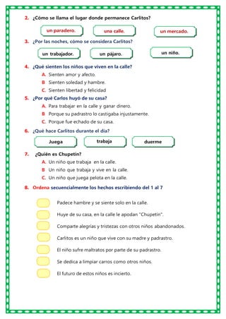 2. ¿Cómo se llama el lugar donde permanece Carlitos?
3. ¿Por las noches, cómo se considera Carlitos?
4. ¿Qué sienten los niños que viven en la calle?
A. Sienten amor y afecto.
B
. Sienten soledad y hambre.
C. Sienten libertad y felicidad
5. ¿Por qué Carlos huyó de su casa?
A. Para trabajar en la calle y ganar dinero.
B
. Porque su padrastro lo castigaba injustamente.
C. Porque fue echado de su casa.
6. ¿Qué hace Carlitos durante el día?
7. ¿Quién es Chupetín?
A. Un niño que trabaja en la calle.
B
. Un niño que trabaja y vive en la calle.
C. Un niño que juega pelota en la calle.
8. Ordena secuencialmente los hechos escribiendo del 1 al 7
Padece hambre y se siente solo en la calle.
Huye de su casa, en la calle le apodan "Chupetín".
Comparte alegrías y tristezas con otros niños abandonados.
Carlitos es un niño que vive con su madre y padrastro.
El niño sufre maltratos por parte de su padrastro.
Se dedica a limpiar carros como otros niños.
El futuro de estos niños es incierto.
un paradero. un mercado.
una calle.
un trabajador. un pájaro. un niño.
Juega trabaja duerme
 