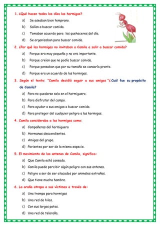 1. ¿Qué hacen todos los días las hormigas?
a) Se aseaban bien temprano.
b) Salían a buscar comida.
c) Tomaban acuerdo para los quehaceres del día.
d) Se organizaban para buscar comida.
2. ¿Por qué las hormigas no invitaban a Camila a salir a buscar comida?
a) Porque era muy pequeña y no era importante.
b) Porque creían que no podía buscar comida.
c) Porque pensaban que por su tamaño se cansaría pronto.
d) Porque era un acuerdo de las hormigas.
3. Según el texto: “Camila decidió seguir a sus amigas “¿ Cuál fue su propósito
de Camila?
a) Para no quedarse sola en el hormiguero.
b) Para disfrutar del campo.
c) Para ayudar a sus amigas a buscar comida.
d) Para proteger del cualquier peligro a las hormigas.
4. Camila consideraba a las hormigas como:
a) Compañeras del hormiguero
b) Hermanas descendientes.
c) Amigas del grupo.
d) Parientes por ser de la misma especie.
5. El movimiento de las antenas de Camila, significa:
a) Que Camila está cansada.
b) Camila puede percibir algún peligro con sus antenas.
c) Peligro a ser de ser atacados por animales extraños.
d) Que tiene mucha hambre.
6. La araña atrapa a sus víctimas a través de:
a) Una trampa para hormigas
b) Una red de hilos.
c) Con sus largas patas.
d) Una red de telaraña.
 
