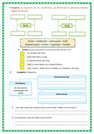 9. Completa los esquemas con las características que diferenciana los personajes indicados.
Elígelas del recuadro.
• Ordena secuencialmente los hechos escribiendo del 1 al 5.
Los consejos del autor.
Saidú descubre a Jorge.
Comportamiento de Jorge.
Saidú y Lucas hablan con el padre Ramón.
Lucas, Carlos y Saidú fueron invitados al cumpleaños de Jorge.
10. Completa el esquema.
11. ¿Por qué crees que la lectura tiene como título: "Habla con los tuyos"?
----------------------------------------------------------------------------------------------
----------------------------------------------------------------------------------------------
12. ¿Si estuvieras cerca de Saidú, qué le dirías?
----------------------------------------------------------------------------------------------
----------------------------------------------------------------------------------------------
 