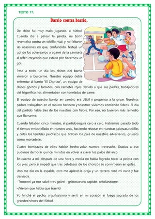 TEXTO 17.
Barrio contra barrio.
De chico fui muy malo jugando. al fútbol.
Cuando iba a patear la pelota, mi botín
reventaba contra un tobillo rival; y no faltaron
las ocasiones en que, confundido, festejé un
gol de los adversarios o agarré de la camiseta
al réferi creyendo que estaba por hacernos un
gol.
Pese a todo, un día los chicos del barrio
vinieron a buscarme. Nuestro equipo debía
enfrentar al barrio "El Chorizo", un equipo de
chicos gordos y fornidos, con cachetes rojos debido a que sus padres, trabajadores
del frigorífico, los alimentaban con toneladas de carne.
El equipo de nuestro barrio, en cambio era débil y propenso a la gripe. Nuestros
padres trabajaban en el molino harinero ynosotros vivíamos comiendo fideos. El día
del partido había tres de los nuestros con fiebre. Por eso, no tuvieron más remedio
que llamarme.
Cuando faltaban cinco minutos, el partidoseguía cero a cero. Habíamos pasado todo
el tiempo embotellado en nuestro arco, haciendo rebotar en nuestras cabezas,rodillas
y colas los terribles pelotazos que tiraban los pies de nuestros adversarios, gruesos
como mortadelas.
Cuatro bombazos de ellos habían hecho volar nuestro travesaño. Gracias a eso
pudimos demorar quince minutos en volver a clavar los palos del arco.
En cuanto a mí, después de una hora y media no había logrado tocar la pelota con
los pies, pero si impedí que tres pelotazos de los chorizos se convirtieran en goles.
Uno me dio en la espalda, otro me aplastóla oreja y un tercero rozó mi nariz y fue
desviada.
–Tronconi ya nos salvó tres goles! –gritónuestro capitán, señalándome.
–¡Vieron que había que traerlo!
Yo hinché el pecho, orgullosísimo y sentí en mi corazón el fuego sagrado de los
grandeshéroes del fútbol.
 