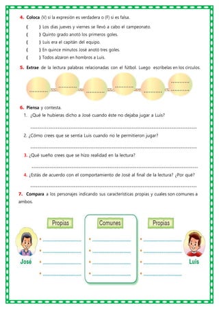 4. Coloca (V) si la expresión es verdadera o (F) si es falsa.
( ) Los días jueves y viernes se llevó a cabo el campeonato.
( ) Quinto grado anotó los primeros goles.
( ) Luis era el capitán del equipo.
( ) En quince minutos José anotó tres goles.
( ) Todos alzaron en hombros a Luis.
5. Extrae de la lectura palabras relacionadas con el fútbol. Luego escríbelas en los círculos.
6. Piensa y contesta.
1. ¿Qué le hubieras dicho a José cuando éste no dejaba jugar a Luis?
--------------------------------------------------------------------------------------------
2. ¿Cómo crees que se sentía Luis cuando no le permitieron jugar?
--------------------------------------------------------------------------------------------
3. ¿Qué sueño crees que se hizo realidad en la lectura?
--------------------------------------------------------------------------------------------
4. ¿Estás de acuerdo con el comportamiento de José al final de la lectura? ¿Por qué?
--------------------------------------------------------------------------------------------
7. Compara a los personajes indicando sus características propias y cuales son comunes a
ambos.
 