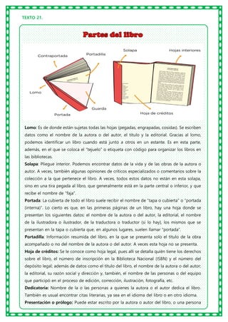 TEXTO 21.
Lomo: Es de donde están sujetas todas las hojas (pegadas, engrapadas, cosidas). Se escriben
datos como el nombre de la autora o del autor, el título y la editorial. Gracias al lomo,
podemos identificar un libro cuando está junto a otros en un estante. Es en esta parte,
además, en el que se coloca el “tejuelo” o etiqueta con código para organizar los libros en
las bibliotecas.
Solapa: Pliegue interior. Podemos encontrar datos de la vida y de las obras de la autora o
autor. A veces, también algunas opiniones de críticos especializados o comentarios sobre la
colección a la que pertenece el libro. A veces, todos estos datos no están en esta solapa,
sino en una tira pegada al libro, que generalmente está en la parte central o inferior, y que
recibe el nombre de “faja”.
Portada: La cubierta de todo el libro suele recibir el nombre de “tapa o cubierta” o “portada
(interna)”. Lo cierto es que, en las primeras páginas de un libro, hay una hoja donde se
presentan los siguientes datos: el nombre de la autora o del autor, la editorial, el nombre
de la ilustradora o ilustrador, de la traductora o traductor (si lo hay), los mismos que se
presentan en la tapa o cubierta que, en algunos lugares, suelen llamar “portada”.
Portadilla: Información resumida del libro, en la que se presenta solo el título de la obra
acompañado o no del nombre de la autora o del autor. A veces esta hoja no se presenta.
Hoja de créditos: Se le conoce como hoja legal, pues allí se detalla quién tiene los derechos
sobre el libro, el número de inscripción en la Biblioteca Nacional (ISBN) y el número del
depósito legal; además de datos como el título del libro, el nombre de la autora o del autor;
la editorial, su razón social y dirección y, también, el nombre de las personas o del equipo
que participó en el proceso de edición, corrección, ilustración, fotografía, etc.
Dedicatoria: Nombre de la o las personas a quienes la autora o el autor dedica el libro.
También es usual encontrar citas literarias, ya sea en el idioma del libro o en otro idioma.
Presentación o prólogo: Puede estar escrito por la autora o autor del libro, o una persona
 