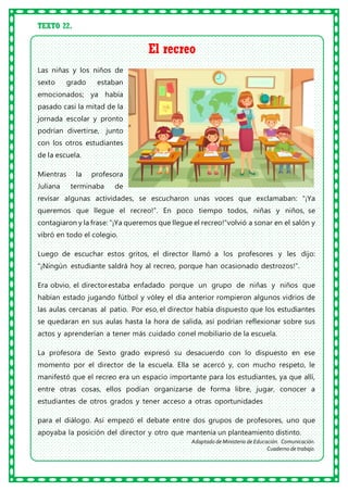 TEXTO 22.
El recreo
Las niñas y los niños de
sexto grado estaban
emocionados; ya había
pasado casi la mitad de la
jornada escolar y pronto
podrían divertirse, junto
con los otros estudiantes
de la escuela.
Mientras la profesora
Juliana terminaba de
revisar algunas actividades, se escucharon unas voces que exclamaban: “¡Ya
queremos que llegue el recreo!”. En poco tiempo todos, niñas y niños, se
contagiaron y la frase: “¡Ya queremos que llegue el recreo!”volvió a sonar en el salón y
vibró en todo el colegio.
Luego de escuchar estos gritos, el director llamó a los profesores y les dijo:
“¡Ningún estudiante saldrá hoy al recreo, porque han ocasionado destrozos!”.
Era obvio, el directorestaba enfadado porque un grupo de niñas y niños que
habían estado jugando fútbol y vóley el día anterior rompieron algunos vidrios de
las aulas cercanas al patio. Por eso, el director había dispuesto que los estudiantes
se quedaran en sus aulas hasta la hora de salida, así podrían reflexionar sobre sus
actos y aprenderían a tener más cuidado conel mobiliario de la escuela.
La profesora de Sexto grado expresó su desacuerdo con lo dispuesto en ese
momento por el director de la escuela. Ella se acercó y, con mucho respeto, le
manifestó que el recreo era un espacio importante para los estudiantes, ya que allí,
entre otras cosas, ellos podían organizarse de forma libre, jugar, conocer a
estudiantes de otros grados y tener acceso a otras oportunidades
para el diálogo. Así empezó el debate entre dos grupos de profesores, uno que
apoyaba la posición del director y otro que mantenía un planteamiento distinto.
Adaptado de Ministerio de Educación. Comunicación.
Cuaderno de trabajo.
 