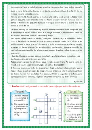 trompa colosal había lanzado la piedra a una distancia enorme. Casi había podido superarlo.
Llegó el turno de la ardilla. Cuando el minúsculo animal avanzó hacia la orilla del río, fue
recibido con una carcajada general.
Pero no se inmutó. Fingió sacar de la mochila una piedra, cogió carrera y... todos vieron
partirun pequeño objeto silbando como una flecha. Miraron y miraron fijamente para ver
dónde se formarían las pequeñas burbujas en el agua cuando cayera la piedra. Pero ésta
superó el cauce del río.
La ardilla venció y fue proclamada rey. Algunos animales decidieron darle una paliza, pero
el murciélago se enteró y corrió avisar a su amiga. Entonces la ardilla decidió darles un
escarmiento. Reunió de nuevo a losanimales y les dijo:
–Yo, su rey, he descubierto un remedio prodigioso contra el fuego. Y he decidido darlo a
conocer. Pero antes de distribuir el remedio, quiero darles una prueba de su eficiencia. Así
se hizo. Cuando el fuego se acercó al matorral, la ardilla se metió en untermitero y cerró las
entradas. Las llamas pasaron y los animales vieron que la ardilla esperaba en medio del
matorral quemado.La ardilla dio a los animales un poco de polvo, explicando cómo tenían
que usarlo:
–Cuando el fuego se acerque, báñense con el polvo y échense al suelo cerrandolos ojos.
Las llamas pasarán por encima sinquemarles.
Todos quisieron probar los efectos de aquel remedio extraordinario. Así que la ardilla los
reunió en el lugar y luego prendió fuego a las hierbas de alrededor.
El fuego se precipitó en todas las direcciones y llegó hasta los infelices animales que se
habían echado al suelo en espera del milagro. Cuando sintieron el calorde las llamas, gritaron
de dolor y huyeron muy asustados. Poco después, el león, el leopardo y el elefante, junto
con todos los demás animales, aceptaron a la ardilla comoúnico rey de los animales.
Aguiluchos
1. Escribe en el crucigrama el nombre del personaje que realiza las acciones.
 