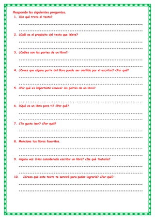Responde las siguientes preguntas.
1. ¿De qué trata el texto?
-----------------------------------------------------------------------
-----------------------------------------------------------------------
2. ¿Cuál es el propósito del texto que leíste?
-----------------------------------------------------------------------
-----------------------------------------------------------------------
3. ¿Cuáles son las partes de un libro?
-----------------------------------------------------------------------
-----------------------------------------------------------------------
4. ¿Crees que alguna parte del libro puede ser omitida por el escritor? ¿Por qué?
-----------------------------------------------------------------------
-----------------------------------------------------------------------
5. ¿Por qué es importante conocer las partes de un libro?
-----------------------------------------------------------------------
-----------------------------------------------------------------------
6. ¿Qué es un libro para ti? ¿Por qué?
-----------------------------------------------------------------------
-----------------------------------------------------------------------
7. ¿Te gusta leer? ¿Por qué¡?
-----------------------------------------------------------------------
-----------------------------------------------------------------------
8. Menciona tus libros favoritos.
-----------------------------------------------------------------------
-----------------------------------------------------------------------
9. Alguna vez ¿Has considerado escribir un libro? ¿De qué trataría?
-----------------------------------------------------------------------
-----------------------------------------------------------------------
10. ¿Crees que este texto te servirá para poder lograrlo? ¿Por qué?
-----------------------------------------------------------------------
-----------------------------------------------------------------------
 
