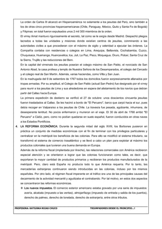 PROFESORA: KATIUSKA ROJAS CHUCO TRIUNFADORES DESDE EL PRINCIPIO…!
La orden de Carlos III alcanzó en Hispanoamérica no solamente a los jesuitas del Perú, sino también a
los de otras cinco provincias hispanoamericanas (Chile, Paraguay, México, Quito y Santa Fe de Bogotá)
y Filipinas: en total fueron expulsados unos 2 mil 300 miembros de la orden.
El virrey Amat mantuvo rigurosamente el secreto, tal como se le exigía desde Madrid. Despachó pliegos
lacrados a todas las unidades y misiones donde existían centros de jesuitas, conminando a las
autoridades civiles a que procedieran con el máximo de sigilo y celeridad a ejecutar las órdenes. La
Compañía contaba con residencias o colegios en Lima, Arequipa, Bellavista, Cochabamba, Cuzco,
Chuquisaca, Huamanga, Huancavelica, lca, Juli, La Paz, Pisco, Moquegua, Oruro, Potosí, Santa Cruz de
la Sierra, Trujillo y las reducciones del Beni.
En la capital del virreinato los jesuitas poseían el colegio máximo de San Pablo, el noviciado de San
Antonio Abad, la casa profesa y templo de Nuestra Señora de los Desamparados, el colegio del Cercado
y el colegio real de San Martín. Además, varias haciendas, como Villa y San Juan.
En la madrugada del 9 de setiembre de 1767 todos los domicilios fueron sorpresivamente allanados por
tropas armadas. Por su amplitud, el Colegio de San Pablo (actual San Pedro) fue designado por el virrey
para reunir a los jesuitas de Lima y sus alrededores en espera del alistamiento de los navíos que debían
partir del Callao hacia Europa.
La primera expedición de destierro se verificó el 27 de octubre: unos doscientos cincuenta jesuitas
fueron trasladados al Callao. Se les hacinó a bordo de "El Peruano", barco que zarpó hacia el sur, pues
debía recoger en Valparaíso a los jesuitas de Chile. La travesía fue pesada, agobiante, inhumana, de
desesperante lentitud. No pocos enfermaron y murieron en el viaje. El 30 de abril de 1768 arribó "El
Peruano" a Cádiz, pero, como no podían quedarse en suelo español, fueron conducidos en otras naves
a los Estados Pontificios.
4. LA REFORMA ECONÓMICA: Durante la segunda mitad del siglo XVIII, los Borbones pusieron en
práctica un conjunto de medidas económicas con el fin de terminar con los privilegios particulares y
centralizar en la metrópoli los beneficios de las colonias. Para ello se modificó el sistema tributario, se
transformó el sistema de comercio trasatlántico y se llevó a cabo un plan para explotar al máximo los
productos coloniales que tuvieran una buena demanda en Europa.
Además de la reforma fiscal (implantada por Areche), las relaciones comerciales con América recibieron
especial atención y se orientaron a lograr que las colonias funcionaran como tales, es decir, que
exportaran la mayor cantidad de productos primarios y recibieran los productos manufacturados de la
metrópoli. Pero, claro está España no producía todo lo que América requería. Por lo tanto, las
mercaderías extranjeras continuaron siendo introducidas en las colonias, incluso por los mismos
españoles. Por otro lado, el régimen fiscal imperante en el tráfico era una de las principales causas del
decaimiento de la actividad mercantil y agudizaba el contrabando. Por tal motivo, en estos dos aspectos
se concentraron las reformas económicas.
 Los nuevos impuestos. El comercio exterior americano estaba gravado por una serie de impuestos:
avería, alcabala (impuesto a las ventas), almojarifazgo (impuesto de entrada y salida de los puertos),
derecho de palmeo, derecho de tonelada, derecho de extranjería, entre otros tributos.
 